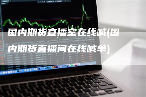 国内期货直播室在线喊(国内期货直播间在线喊单)-领航期货