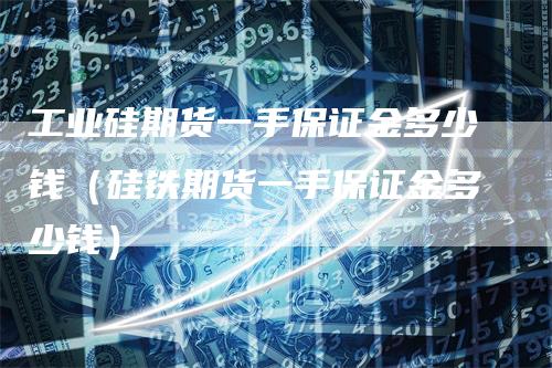 工业硅期货一手保证金多少钱（硅铁期货一手保证金多少钱）