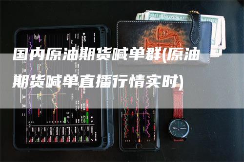国内原油期货喊单群(原油期货喊单直播行情实时)-领航期货