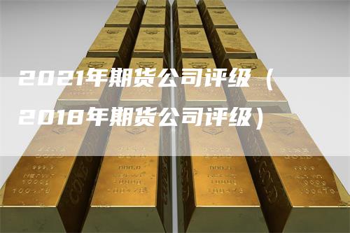 2021年期货公司评级（2018年期货公司评级）-领航期货