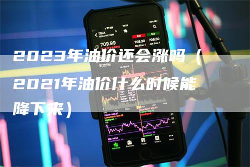 2023年油价还会涨吗（2021年油价什么时候能降下来）-领航期货