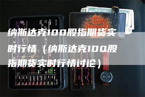 纳斯达克100股指期货实时行情（纳斯达克100股指期货实时行情讨论）-领航期货