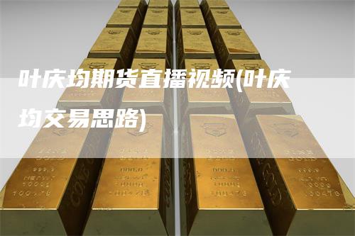 叶庆均期货直播视频(叶庆均交易思路)