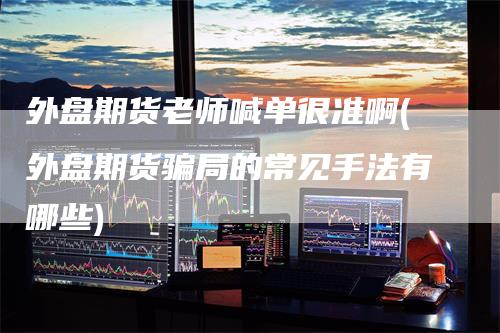 外盘期货老师喊单很准啊(外盘期货骗局的常见手法有哪些)-领航期货
