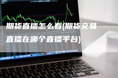 期货直播怎么看(期货交易直播在哪个直播平台)-领航期货