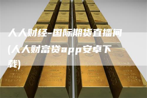 人人财经-国际期货直播间(人人财富贷app安卓下载)