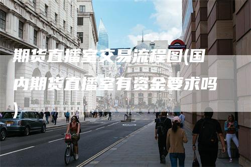期货直播室交易流程图(国内期货直播室有资金要求吗)-领航期货
