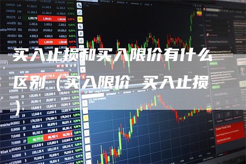 买入止损和买入限价有什么区别（买入限价 买入止损）-领航期货