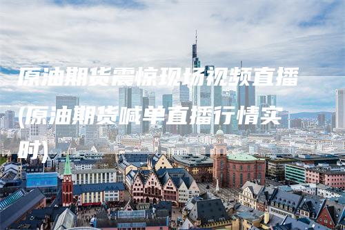 原油期货震惊现场视频直播(原油期货喊单直播行情实时)