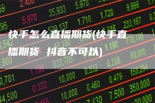 快手怎么直播期货(快手直播期货 抖音不可以)-领航期货