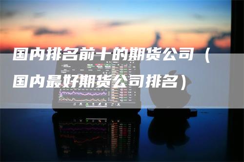 国内排名前十的期货公司（国内最好期货公司排名）-领航期货