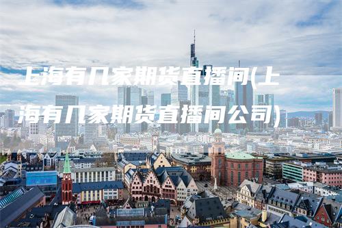上海有几家期货直播间(上海有几家期货直播间公司)-领航期货