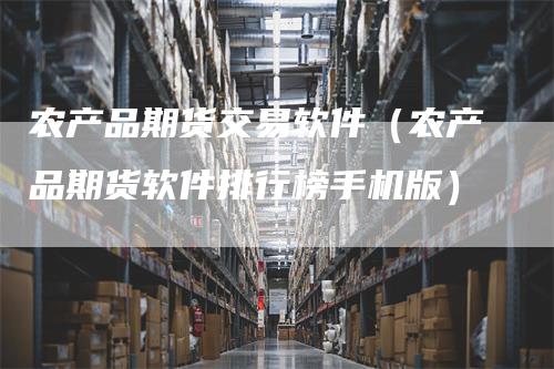 农产品期货交易软件（农产品期货软件排行榜手机版）-领航期货