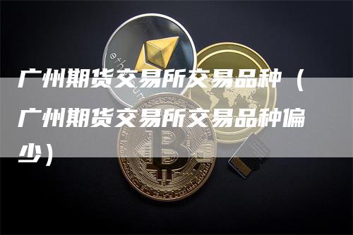 广州期货交易所交易品种（广州期货交易所交易品种偏少）-领航期货