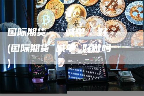 国际期货   喊单  好(国际期货 喊单 好做吗)-领航期货