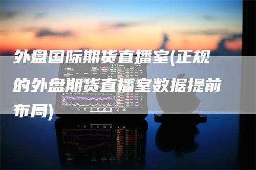 外盘国际期货直播室(正规的外盘期货直播室数据提前布局)