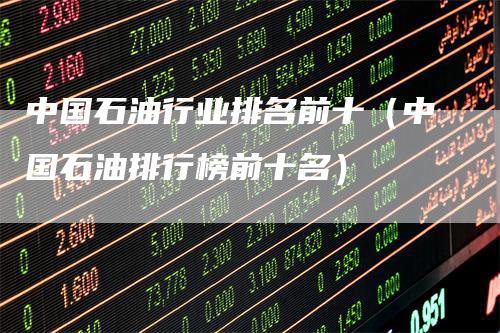 中国石油行业排名前十（中国石油排行榜前十名）