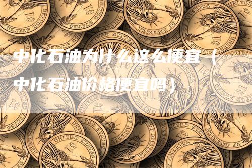 中化石油为什么这么便宜（中化石油价格便宜吗）-领航期货