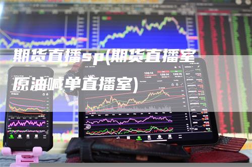 期货直播sp(期货直播室原油喊单直播室)-领航期货