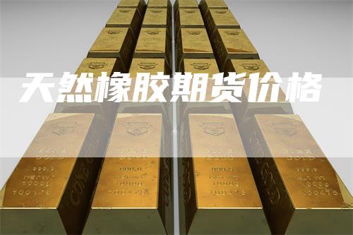 天然橡胶期货价格-领航期货