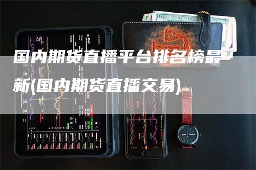 国内期货直播平台排名榜最新(国内期货直播交易)