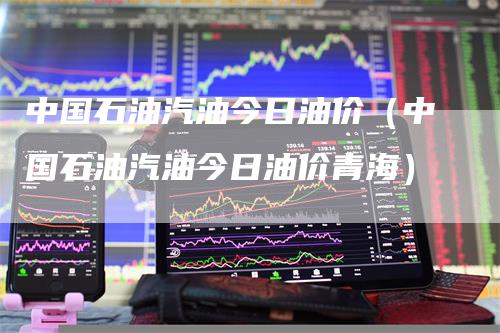 中国石油汽油今日油价（中国石油汽油今日油价青海）