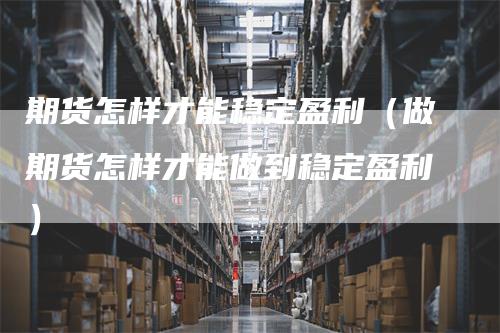 期货怎样才能稳定盈利（做期货怎样才能做到稳定盈利）-领航期货