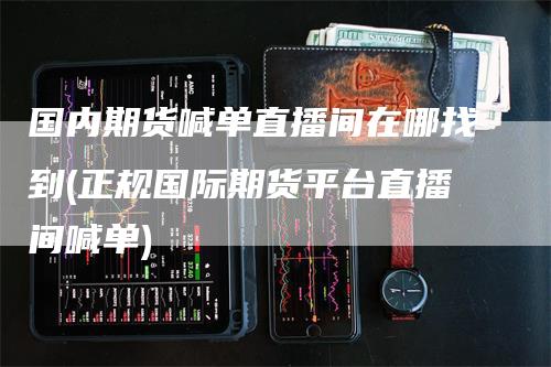 国内期货喊单直播间在哪找到(正规国际期货平台直播间喊单)-领航期货