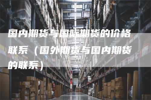 国内期货与国际期货的价格联系(国外期货与国内期货的联系)-领航期货