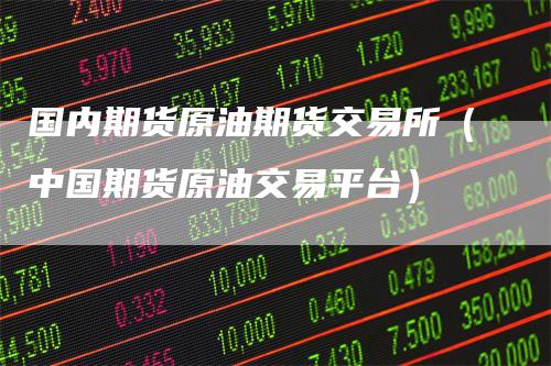 国内期货原油期货交易所（中国期货原油交易平台）-领航期货