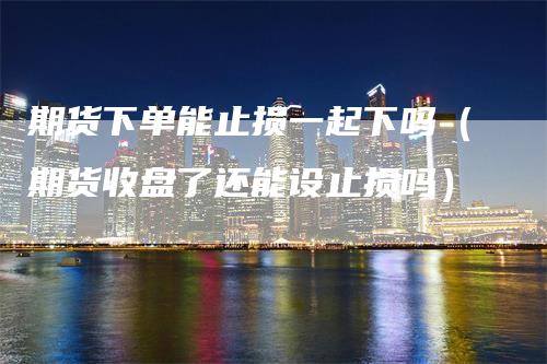期货下单能止损一起下吗（期货收盘了还能设止损吗）-领航期货