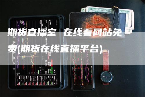 期货直播室 在线看网站免费(期货在线直播平台)-领航期货