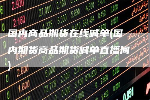 国内商品期货在线喊单(国内期货商品期货喊单直播间)-领航期货