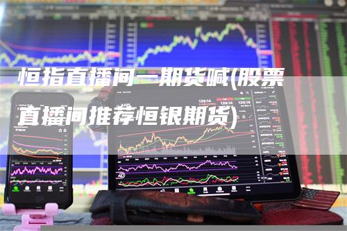 恒指直播间一期货喊(股票直播间推荐恒银期货)