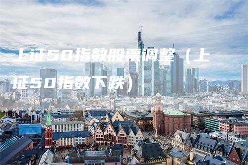 上证50指数股票调整（上证50指数下跌）