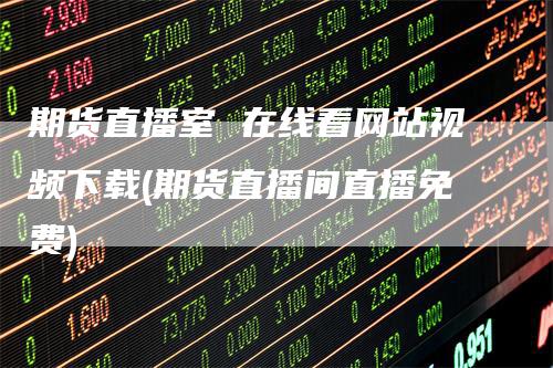 期货直播室 在线看网站视频下载(期货直播间直播免费)-领航期货