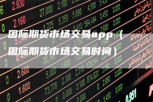 国际期货市场交易app（国际期货市场交易时间）-领航期货