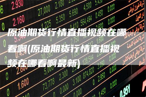 原油期货行情直播视频在哪看啊(原油期货行情直播视频在哪看啊最新)-领航期货