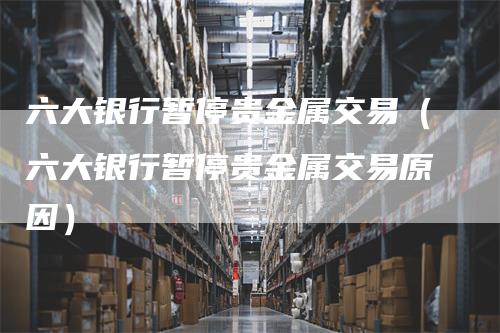 六大银行暂停贵金属交易（六大银行暂停贵金属交易原因）