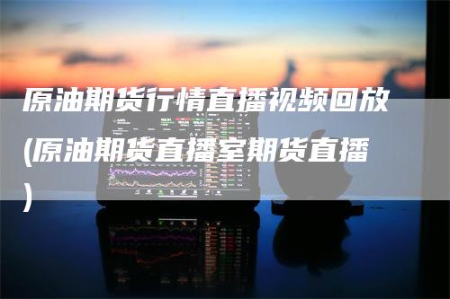 原油期货行情直播视频回放(原油期货直播室期货直播)-领航期货