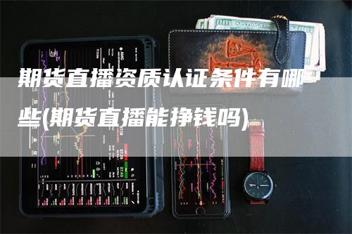 期货直播资质认证条件有哪些(期货直播能挣钱吗)-领航期货