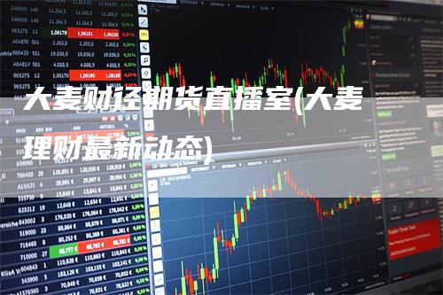 大麦财径期货直播室(大麦理财最新动态)