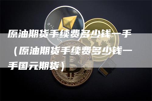 原油期货手续费多少钱一手（原油期货手续费多少钱一手国元期货）-领航期货