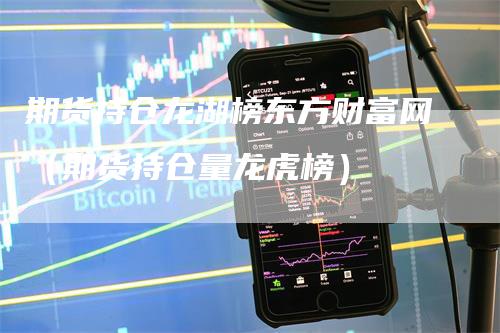 期货持仓龙湖榜东方财富网（期货持仓量龙虎榜）-领航期货