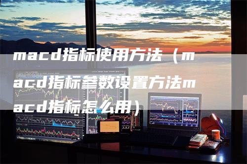 macd指标使用方法（macd指标参数设置方法macd指标怎么用）