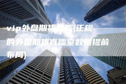 vip外盘期货直播(正规的外盘期货直播室数据提前布局)-领航期货