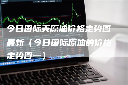 今日国际美原油价格走势图最新(今日国际原油的价格走势图一)-领航期货