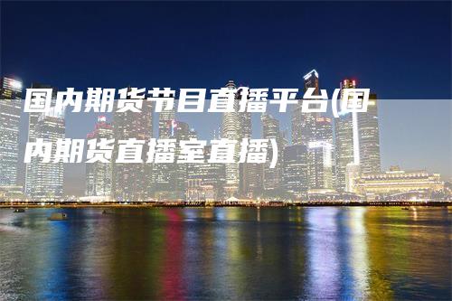 国内期货节目直播平台(国内期货直播室直播)-领航期货