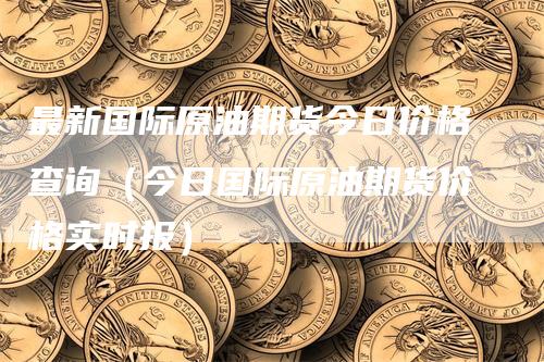 最新国际原油期货今日价格查询（今日国际原油期货价格实时报）