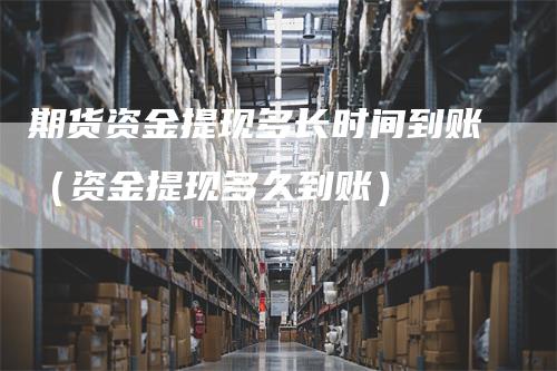 期货资金提现多长时间到账（资金提现多久到账）-领航期货